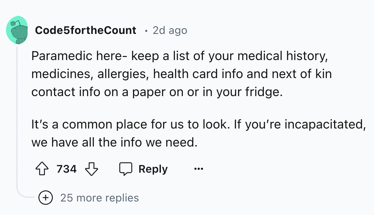 number - Code5fortheCount 2d ago Paramedic here keep a list of your medical history, medicines, allergies, health card info and next of kin contact info on a paper on or in your fridge. It's a common place for us to look. If you're incapacitated, we have 